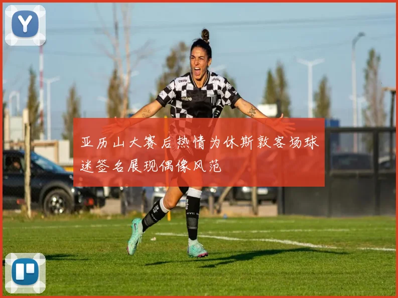亚历山大赛后热情为休斯敦客场球迷签名展现偶像风范