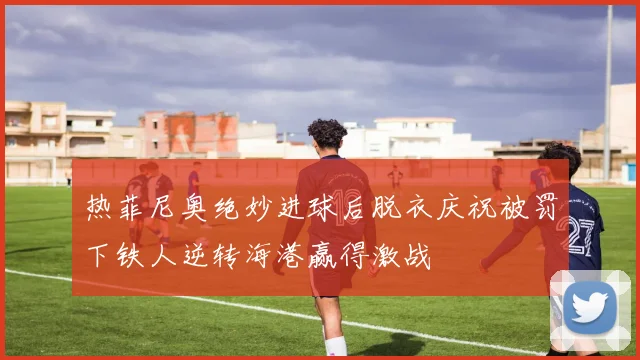 热菲尼奥绝妙进球后脱衣庆祝被罚下铁人逆转海港赢得激战