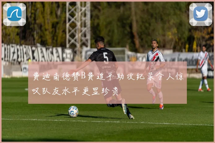 费迪南德赞B费追平助攻纪录令人惊叹队友水平更显珍贵