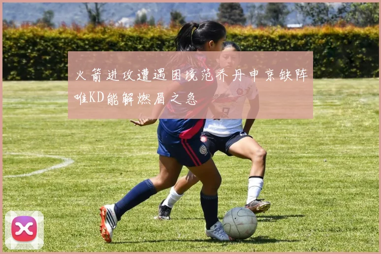 火箭进攻遭遇困境范乔丹申京缺阵唯KD能解燃眉之急
