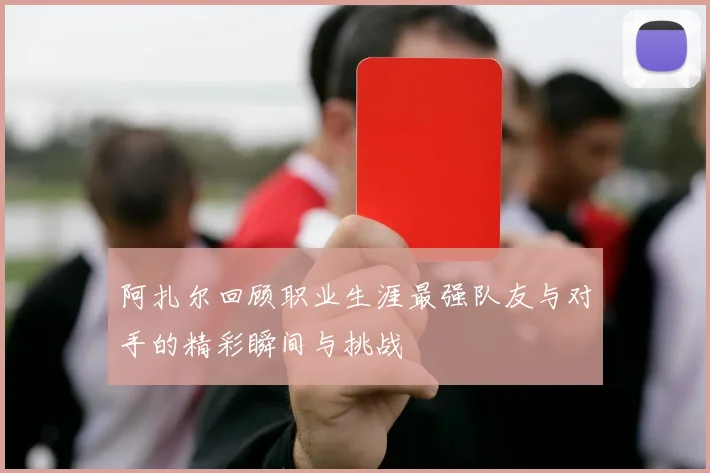 阿扎尔回顾职业生涯最强队友与对手的精彩瞬间与挑战