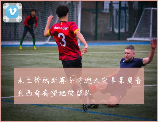 米兰锋线新赛季将迎大变革莱奥普利西奇有望继续留队