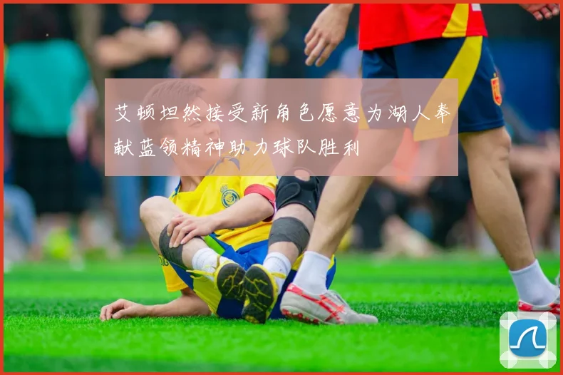 艾顿坦然接受新角色愿意为湖人奉献蓝领精神助力球队胜利