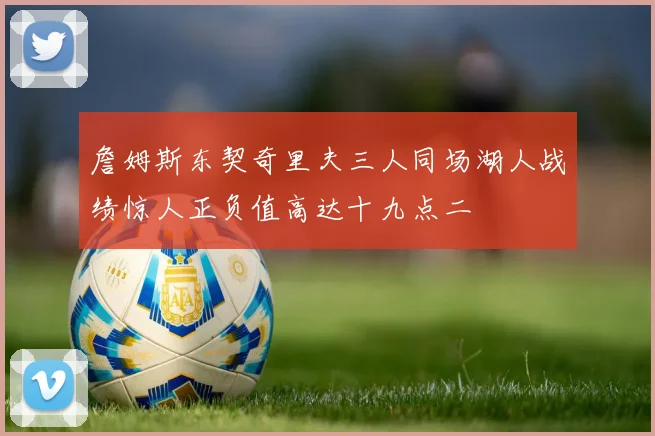 詹姆斯东契奇里夫三人同场湖人战绩惊人正负值高达十九点二
