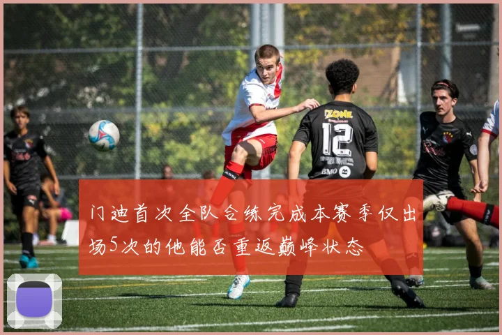 门迪首次全队合练完成本赛季仅出场5次的他能否重返巅峰状态