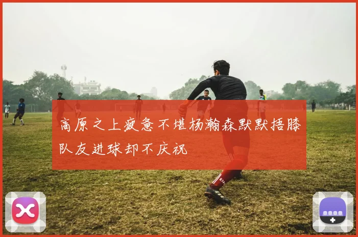 高原之上疲惫不堪杨瀚森默默捂膝队友进球却不庆祝