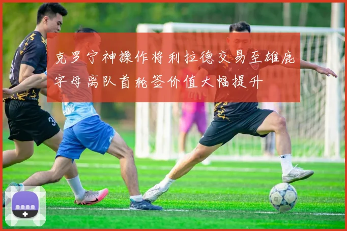 克罗宁神操作将利拉德交易至雄鹿字母离队首轮签价值大幅提升