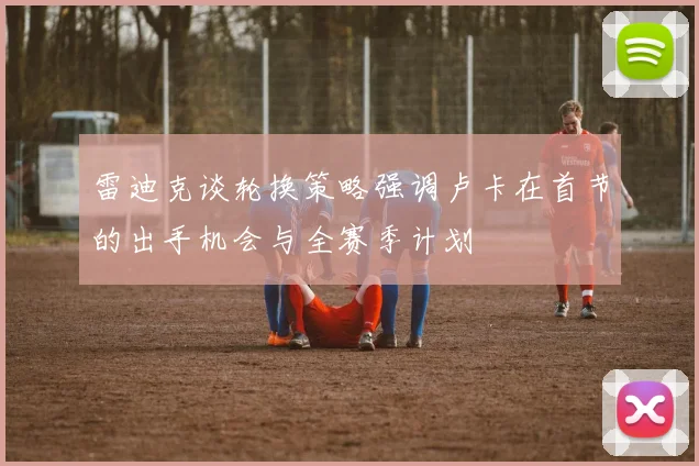 雷迪克谈轮换策略强调卢卡在首节的出手机会与全赛季计划
