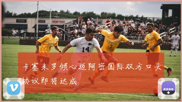 卡塞米罗倾心迈阿密国际双方口头协议即将达成