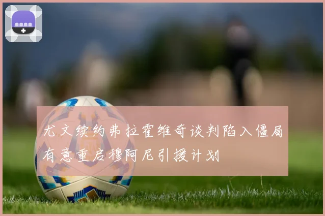 尤文续约弗拉霍维奇谈判陷入僵局有意重启穆阿尼引援计划