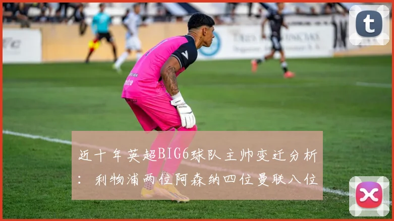 近十年英超BIG6球队主帅变迁分析：利物浦两位阿森纳四位曼联八位切尔西热刺十位