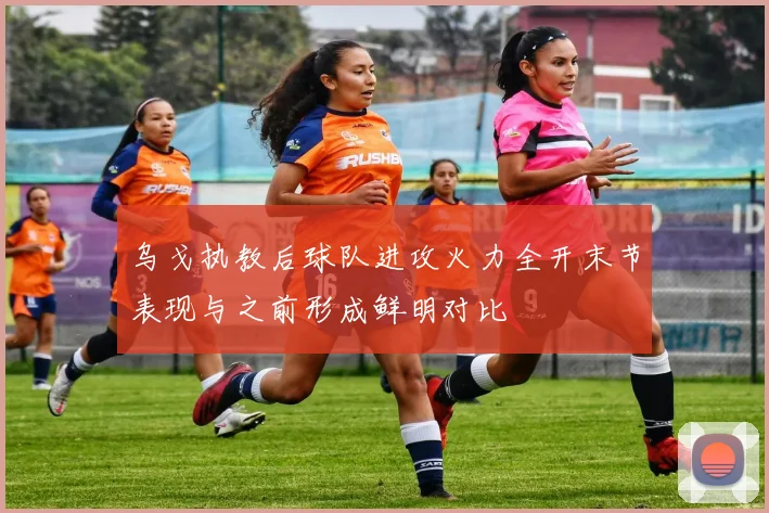 乌戈执教后球队进攻火力全开末节表现与之前形成鲜明对比