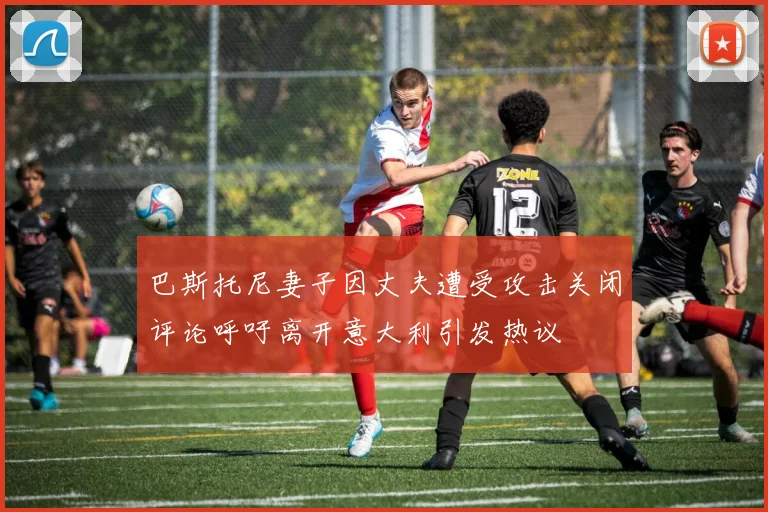 巴斯托尼妻子因丈夫遭受攻击关闭评论呼吁离开意大利引发热议
