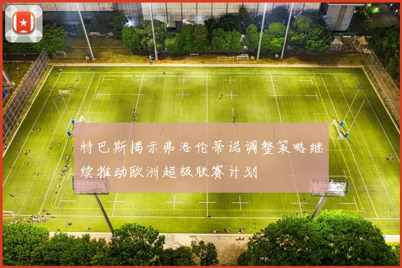 特巴斯揭示弗洛伦蒂诺调整策略继续推动欧洲超级联赛计划