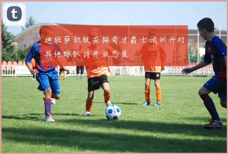 迪班萨积极安排奇才爵士试训并对其他球队持开放态度
