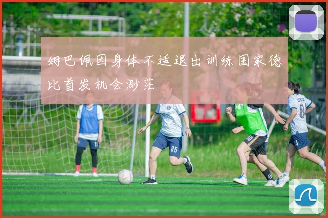 姆巴佩因身体不适退出训练国家德比首发机会渺茫