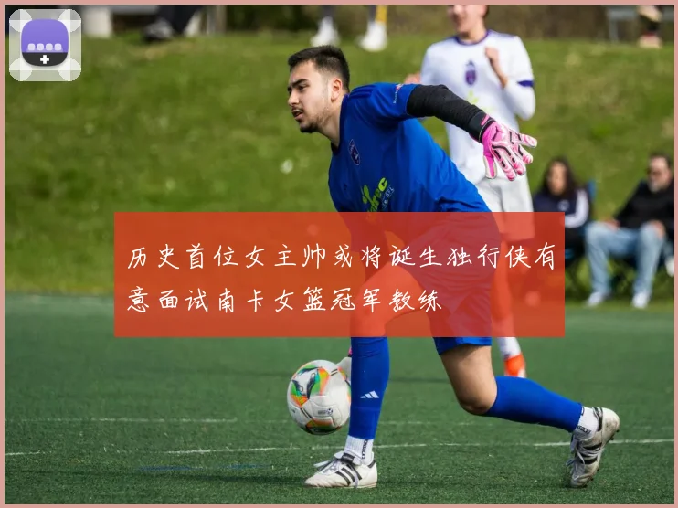 历史首位女主帅或将诞生独行侠有意面试南卡女篮冠军教练