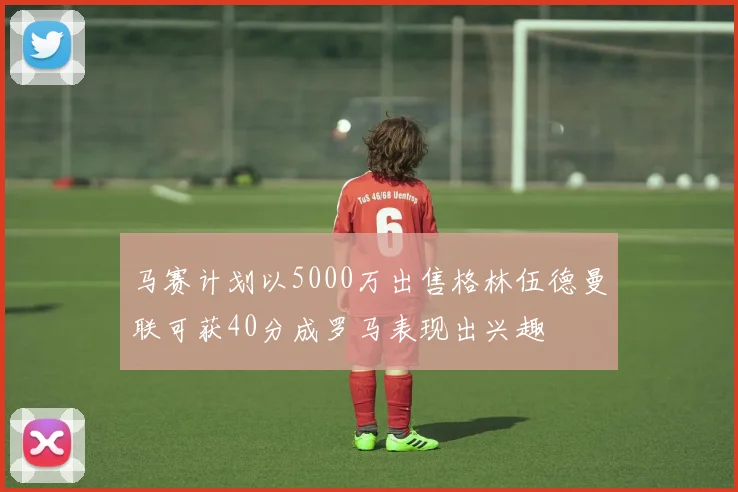 马赛计划以5000万出售格林伍德曼联可获40分成罗马表现出兴趣