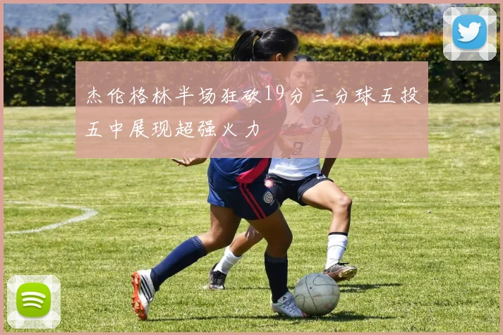 杰伦格林半场狂砍19分三分球五投五中展现超强火力