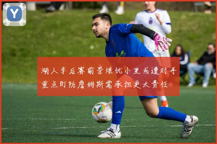 湖人季后赛前景堪忧小里或遭对手重点盯防詹姆斯需承担更大责任